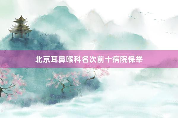 北京耳鼻喉科名次前十病院保举