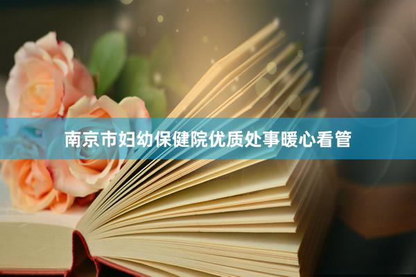 南京市妇幼保健院优质处事暖心看管