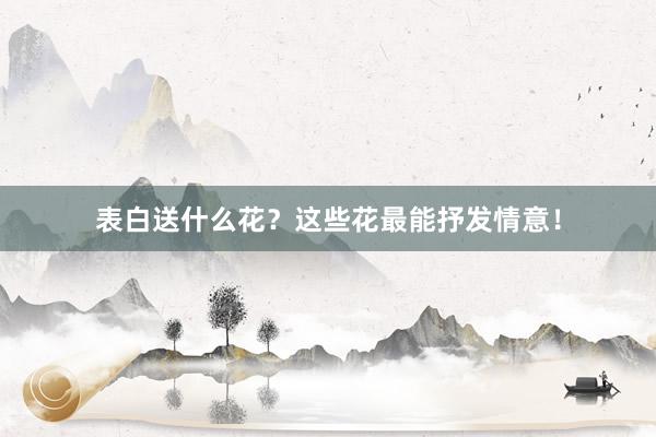 表白送什么花？这些花最能抒发情意！